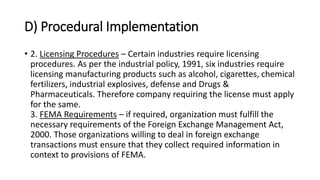 D) Procedural Implementation
• 2. Licensing Procedures – Certain industries require licensing
procedures. As per the industrial policy, 1991, six industries require
licensing manufacturing products such as alcohol, cigarettes, chemical
fertilizers, industrial explosives, defense and Drugs &
Pharmaceuticals. Therefore company requiring the license must apply
for the same.
3. FEMA Requirements – if required, organization must fulfill the
necessary requirements of the Foreign Exchange Management Act,
2000. Those organizations willing to deal in foreign exchange
transactions must ensure that they collect required information in
context to provisions of FEMA.
 
