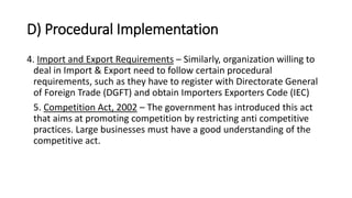 D) Procedural Implementation
4. Import and Export Requirements – Similarly, organization willing to
deal in Import & Export need to follow certain procedural
requirements, such as they have to register with Directorate General
of Foreign Trade (DGFT) and obtain Importers Exporters Code (IEC)
5. Competition Act, 2002 – The government has introduced this act
that aims at promoting competition by restricting anti competitive
practices. Large businesses must have a good understanding of the
competitive act.
 
