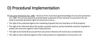 D) Procedural Implementation
8) Consumer Protection Act, 1986 – Business firms must have good knowledge of consumer protection
act, 1986. This act was passed to provide better protection of the interests of consumers.The act
seeks to promote & protect rights of consumers such as: -
• The right to be protected against the marketing of goods that are hazardous to life & property.
• The right to be informed about the quality, quantity, potency, purity standards and price of goods to
protect the consumer against unfair trade practices.
• The right to be heard & be assured that consumers interests will receive due consideration.
• The right to seek redressal against unfair trade practices or exploitation of consumers, etc
 