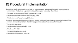 D) Procedural Implementation
9. Pollution Control Requirements – the govt. of India has passed several laws relating to the protection of
environment. The business organizations should have a good knowledge of such laws.
• The Water (Prevention & Control of Pollution), Act, 1974.
• The Air (Prevention & Control of Pollution), Act, 1981.
• The Environment Protection Act, 1986, etc…
10. Labour Legislation Requirements – The govt. of India has passed several laws to protect the interest of the
workers. Business Organizations should have a good knowledge of such laws, which include:
• The factories Act, 1948.
• The Workmen Compensation Act, 1923.
• The Bonus Act, 1965.
• The Minimum Wages Act, 1948.
• The Industrial Disputes Act, 1947, etc…
 