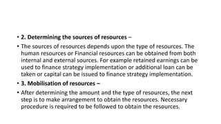 • 2. Determining the sources of resources –
• The sources of resources depends upon the type of resources. The
human resources or Financial resources can be obtained from both
internal and external sources. For example retained earnings can be
used to finance strategy implementation or additional loan can be
taken or capital can be issued to finance strategy implementation.
• 3. Mobilisation of resources –
• After determining the amount and the type of resources, the next
step is to make arrangement to obtain the resources. Necessary
procedure is required to be followed to obtain the resources.
 