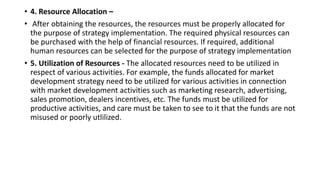 • 4. Resource Allocation –
• After obtaining the resources, the resources must be properly allocated for
the purpose of strategy implementation. The required physical resources can
be purchased with the help of financial resources. If required, additional
human resources can be selected for the purpose of strategy implementation
• 5. Utilization of Resources - The allocated resources need to be utilized in
respect of various activities. For example, the funds allocated for market
development strategy need to be utilized for various activities in connection
with market development activities such as marketing research, advertising,
sales promotion, dealers incentives, etc. The funds must be utilized for
productive activities, and care must be taken to see to it that the funds are not
misused or poorly utlilized.
 