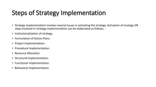 Steps of Strategy Implementation
• Strategy implementation involves several issues in activating the strategy. Activation of strategy OR
steps involved in strategy implementation can be elaborated as follows: -
• Institutionalization of strategy.
• Formulation of Action Plans.
• Project Implementation.
• Procedural Implementation.
• Resource Allocation.
• Structural Implementation.
• Functional Implementation.
• Behavioral Implementation
 
