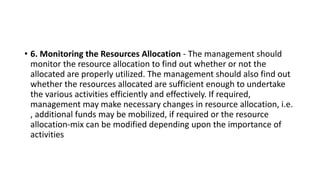 • 6. Monitoring the Resources Allocation - The management should
monitor the resource allocation to find out whether or not the
allocated are properly utilized. The management should also find out
whether the resources allocated are sufficient enough to undertake
the various activities efficiently and effectively. If required,
management may make necessary changes in resource allocation, i.e.
, additional funds may be mobilized, if required or the resource
allocation-mix can be modified depending upon the importance of
activities
 