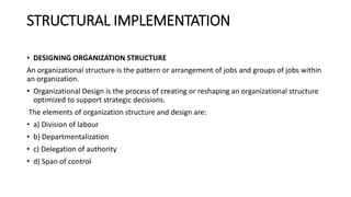 STRUCTURAL IMPLEMENTATION
• DESIGNING ORGANIZATION STRUCTURE
An organizational structure is the pattern or arrangement of jobs and groups of jobs within
an organization.
• Organizational Design is the process of creating or reshaping an organizational structure
optimized to support strategic decisions.
The elements of organization structure and design are:
• a) Division of labour
• b) Departmentalization
• c) Delegation of authority
• d) Span of control
 