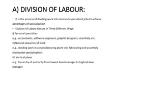 A) DIVISION OF LABOUR:
• It is the process of dividing work into relatively specialized jobs to achieve
advantages of specialization
• Division of Labour Occurs in Three Different Ways:
i) Personal specialties
e.g., accountants, software engineers, graphic designers, scientists, etc.
ii) Natural sequence of work
e.g., dividing work in a manufacturing plant into fabricating and assembly
(horizontal specialization)
iii) Vertical plane
e.g., hierarchy of authority from lowest-level manager to highest-level
manager
 