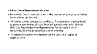 • i) Functional Departmentalization
• Functional Departmentalization is the process of grouping activities
by functions performed.
• Activities can be grouped according to function (work being done)
to pursue economies of scale by placing employees with shared
skills and knowledge into departments for example human
resources, finance, production, and marketing.
• Functional Departmentalization can be used in all types of
organizations
 