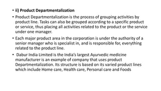 • ii) Product Departmentalization
• Product Departmentalization is the process of grouping activities by
product line. Tasks can also be grouped according to a specific product
or service, thus placing all activities related to the product or the service
under one manager.
• Each major product area in the corporation is under the authority of a
senior manager who is specialist in, and is responsible for, everything
related to the product line.
• Dabur India Limited is the India’s largest Ayurvedic medicine
manufacturer is an example of company that uses product
Departmentalization. Its structure is based on its varied product lines
which include Home care, Health care, Personal care and Foods
 