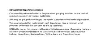 • iii) Customer Departmentalization
• Customer Departmentalization is the process of grouping activities on the basis of
common customers or types of customers.
• Jobs may be grouped according to the type of customer served by the organization.
• The assumption is that customers in each department have a common set of
problems and needs that can best be met by specialists.
• UCO is the one of the commercial banks of India is an example of company that uses
customer Departmentalization. Its structure is based on various services which
includes Home loans, Business loans, Vehicle loans and Educational loans.
 