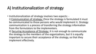 A) Institutionalization of strategy
• Institutionalization of strategy involves two aspects: -
i) Communication of strategy: Once the strategy is formulated it must
be communicated to those persons who would implement it. Strategy
communication is a process of transferring the strategy information
from the formulators to the implementers.
ii) Securing Acceptance of Strategy: It is not enough to communicate
the strategy to the members of the organizations, but it is equally
important to secure their acceptance of the strategy, so that they
implement effectively.
 
