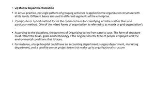 • vi) Matrix Departmentalization
• In actual practice, no single pattern of grouping activities is applied in the organization structure with
all its levels. Different bases are used in different segments of the enterprise.
• Composite or hybrid method forms the common basis for classifying activities rather than one
particular method. One of the mixed forms of organization is referred to as matrix or grid organization’s
.
• According to the situations, the patterns of Organizing varies from case to case. The form of structure
must reflect the tasks, goals and technology if the originations the type of people employed and the
environmental conditions that it faces.
• For instance, a large hospital could have an accounting department, surgery department, marketing
department, and a satellite center project team that make up its organizational structure
 