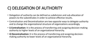 C) DELEGATION OF AUTHORITY
• Delegation of authority can be defined as subdivision and sub-allocation of
powers to the subordinates in order to achieve effective results.
• Centralization and Decentralization are two opposite ways to delegate authority
and to change the organizational structure of organizations accordingly.
• i) Centralization: It is the process of transferring and assigning decision-making
authority to higher levels of an organizational hierarchy.
• ii) Decentralization: It is the process of transferring and assigning decision-
making authority to lower levels of an organizational hierarchy.
 