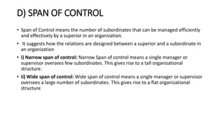 D) SPAN OF CONTROL
• Span of Control means the number of subordinates that can be managed efficiently
and effectively by a superior in an organization.
• It suggests how the relations are designed between a superior and a subordinate in
an organization
• i) Narrow span of control: Narrow Span of control means a single manager or
supervisor oversees few subordinates. This gives rise to a tall organizational
structure.
• ii) Wide span of control: Wide span of control means a single manager or supervisor
oversees a large number of subordinates. This gives rise to a flat organizational
structure
 