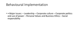 Behavioural Implementation
• • Major issues: – Leadership – Corporate culture – Corporate politics
and use of power – Personal Values and Business Ethics – Social
responsibility
 