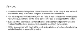 Ethics
• In the discipline of management studies business ethics is the study of how personal
moral norms apply to activities and goals of a commercial enterprise.
• It is not a separate moral standard, but the study of how the business context poses
its own unique problems for the moral person who acts as the agent of this system.
• business ethics operates as a system of values and is concerned primarily with the
relationship of business goals and techniques to specifically human ends.
• Ethics is concerned with viewing the needs and aspirations of individuals not merely
as individuals but as a part of the society
 