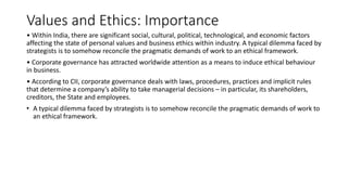 Values and Ethics: Importance
• Within India, there are significant social, cultural, political, technological, and economic factors
affecting the state of personal values and business ethics within industry. A typical dilemma faced by
strategists is to somehow reconcile the pragmatic demands of work to an ethical framework.
• Corporate governance has attracted worldwide attention as a means to induce ethical behaviour
in business.
• According to CII, corporate governance deals with laws, procedures, practices and implicit rules
that determine a company’s ability to take managerial decisions – in particular, its shareholders,
creditors, the State and employees.
• A typical dilemma faced by strategists is to somehow reconcile the pragmatic demands of work to
an ethical framework.
 