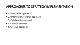 APPROACHES TO STRATEGY IMPLEMENTATION
• 1. Commander approach
• 2. Organizational change approach
• 3. Collaborative approach
• 4. Cultural approach
• 5. Crescive approach
 