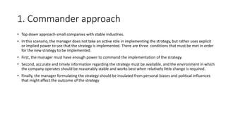 1. Commander approach
• Top down approach-small companies with stable industries.
• In this scenario, the manager does not take an active role in implementing the strategy, but rather uses explicit
or implied power to see that the strategy is implemented. There are three conditions that must be met in order
for the new strategy to be implemented.
• First, the manager must have enough power to command the implementation of the strategy.
• Second, accurate and timely information regarding the strategy must be available, and the environment in which
the company operates should be reasonably stable and works best when relatively little change is required.
• Finally, the manager formulating the strategy should be insulated from personal biases and political influences
that might affect the outcome of the strategy
 