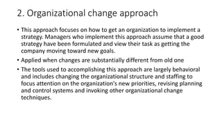2. Organizational change approach
• This approach focuses on how to get an organization to implement a
strategy. Managers who implement this approach assume that a good
strategy have been formulated and view their task as getting the
company moving toward new goals.
• Applied when changes are substantially different from old one
• The tools used to accomplishing this approach are largely behavioral
and includes changing the organizational structure and staffing to
focus attention on the organization's new priorities, revising planning
and control systems and invoking other organizational change
techniques.
 