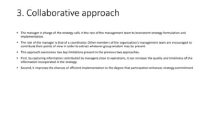 3. Collaborative approach
• The manager in charge of the strategy calls in the rest of the management team to brainstorm strategy formulation and
implementation.
• The role of the manager is that of a coordinator. Other members of the organization's management team are encouraged to
contribute their points of view in order to extract whatever group wisdom may be present
• This approach overcomes two key limitations present in the previous two approaches.
• First, by capturing information contributed by managers close to operations, it can increase the quality and timeliness of the
information incorporated in the strategy.
• Second, it improves the chances of efficient implementation to the degree that participation enhances strategy commitment
 