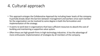 4. Cultural approach
• This approach enlarges the Collaborative Approach by including lower levels of the company.
It partially breaks down the barriers between management and workers since each member
for the organization can be involved to some degree in both the formulation and
implementation of the strategy.
• It seems to work best in organizations that have sufficient resources to absorb the cost of
building and maintaining a supportive value system.
• Often these are high-growth firms in high-technology industries. It has the advantage of
more enthusiastic implementation of strategies by all members of the company.
 