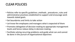 CLEAR POLICIES
• Policies refer to specific guidelines ,methods , procedures ,rules and
administrative practices established to support and encourage work
towards stated goals.
• Set boundaries and limits to take action
• Let know the employees and managers what is expected of them
• Promotes delegation of decision making to appropriate management
levels and hence reduce delay in decision making.
• Facilitate solving recurring problems and guide what can and cannot
be done in the pursuit of organisational objectives
 