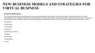 NEW BUSINESS MODELS AND STRATEGIES FOR
VIRTUAL BUSINESS
INTERNET BUSINESS MODELS
The Internet Economy refers to conducting business through markets whose infrastructure is based on the internet and world-wide web. An internet
economy differs from a traditional economy in a number of ways, including communication, market segmentation, distribution costs and price. The business
model spells-out how a company makes money by specifying where it is positioned in the value chain. The basic categories of business models include:
a) Brokerage
b) Advertising
c) Infomediary
d) Merchant
e) Manufacturer (Direct)
f) Affiliate
g) Community
h) Subscription
i) Utility
 