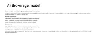 A) Brokerage model
Brokers are market-makers, they bring buyers and sellers together and facilitate
transactions. Brokers play a frequent role in business-to-business (B2B), business-to consumer (B2C), or consumer-to-consumer (C2C) markets. Usually a broker charges a fee or commission for each
transaction it enables. The formula for fees can vary.
Brokerage models include:
i) Marketplace Exchange: offers a full range of services covering the transaction
process, from market assessment to negotiation and fulfillment. Exchanges
operate independently or are backed by an industry consortium. [Orbitz,
ChemConnect]
ii) Buy/Sell Fulfillment: takes customer orders to buy or sell a product or service,
including terms like price and delivery. [CarsDirect, Respond.com]
iii) Demand Collection System: the patented "name-your-price" model pioneered by Priceline.com. Prospective buyer makes a final (binding) bid for a specified good or service, and the broker arranges
fulfillment. [Priceline.com]
 