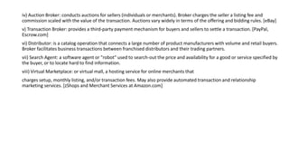 iv) Auction Broker: conducts auctions for sellers (individuals or merchants). Broker charges the seller a listing fee and
commission scaled with the value of the transaction. Auctions vary widely in terms of the offering and bidding rules. [eBay]
v) Transaction Broker: provides a third-party payment mechanism for buyers and sellers to settle a transaction. [PayPal,
Escrow.com]
vi) Distributor: is a catalog operation that connects a large number of product manufacturers with volume and retail buyers.
Broker facilitates business transactions between franchised distributors and their trading partners.
vii) Search Agent: a software agent or "robot" used to search-out the price and availability for a good or service specified by
the buyer, or to locate hard to find information.
viii) Virtual Marketplace: or virtual mall, a hosting service for online merchants that
charges setup, monthly listing, and/or transaction fees. May also provide automated transaction and relationship
marketing services. [zShops and Merchant Services at Amazon.com]
 