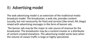 B) Advertising model
The web advertising model is an extension of the traditional media
broadcast model. The broadcaster, a web site, provides content
(usually, but not necessarily, for free) and services (like email, IM, blogs)
mixed with advertising messages in the form of banner ads.
The banner ads may be the major or sole source of revenue for the
broadcaster. The broadcaster may be a content creator or a distributor
of content created elsewhere. The advertising model works best when
the volume of viewer traffic is large or highly specialized.
 