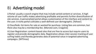 B) Advertising model
i) Portal: usually a search engine that may include varied content or services. A high
volume of user traffic makes advertising profitable and permits further diversification of
site services. A personalized portal allows customization of the interface and content to
the user. A niche portal cultivates a well-defined user demographic. [Yahoo!]
ii) Classifieds: list items for sale or wanted for purchase. Listing fees are common, but
there also may be a membership fee. [Monster.com, Craigslist]
iii) User Registration: content-based sites that are free to access but require users to
register and provide demographic data. Registration allows inter-session tracking of user
surfing habits and thereby generates data of potential value in targeted advertising
campaigns. [NYTimes]
 