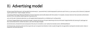 B) Advertising model
iv) Query-based Paid Placement: sells favorable link positioning (i.e., sponsored links) or advertising keyed to particular search terms in a user query, such as Overture's trademark
"pay-for-performance" model. [Google, Overture]
v) Contextual Advertising / Behavioral Marketing: freeware developers who bundle adware with their product. For example, a browser extension that automates authentication
and form fill-ins, also delivers advertising links or pop-ups as the
user surfs the web. Contextual advertisers can sell targeted advertising based on an individual user's surfing activity.
vi) Content-Targeted Advertising: pioneered by Google, it extends the precision of search advertising to the rest of the web. Google identifies the meaning of a web page and
then automatically delivers relevant ads when a user visits that page. [Google]
vii) Intromercials: animated full-screen ads placed at the entry of a site before a user reaches the intended content. [CBS MarketWatch]
viii) Ultramercials: interactive online ads that require the user to respond intermittently in order to wade through the message before reaching the intended content. [Salon in
cooperation with Mercedes-Benz]
 