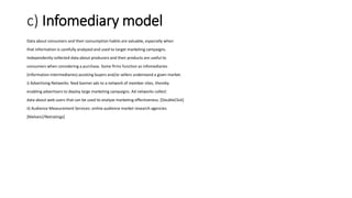 c) Infomediary model
Data about consumers and their consumption habits are valuable, especially when
that information is carefully analyzed and used to target marketing campaigns.
Independently collected data about producers and their products are useful to
consumers when considering a purchase. Some firms function as infomediaries
(information intermediaries) assisting buyers and/or sellers understand a given market.
i) Advertising Networks: feed banner ads to a network of member sites, thereby
enabling advertisers to deploy large marketing campaigns. Ad networks collect
data about web users that can be used to analyze marketing effectiveness. [DoubleClick]
ii) Audience Measurement Services: online audience market research agencies.
[Nielsen//Netratings]
 