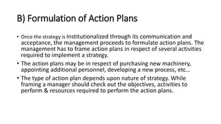 B) Formulation of Action Plans
• Once the strategy is Institutionalized through its communication and
acceptance, the management proceeds to formulate action plans. The
management has to frame action plans in respect of several activities
required to implement a strategy.
• The action plans may be in respect of purchasing new machinery,
appointing additional personnel, developing a new process, etc…
• The type of action plan depends upon nature of strategy. While
framing a manager should check out the objectives, activities to
perform & resources required to perform the action plans.
 