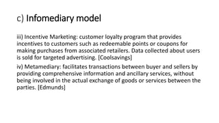 c) Infomediary model
iii) Incentive Marketing: customer loyalty program that provides
incentives to customers such as redeemable points or coupons for
making purchases from associated retailers. Data collected about users
is sold for targeted advertising. [Coolsavings]
iv) Metamediary: facilitates transactions between buyer and sellers by
providing comprehensive information and ancillary services, without
being involved in the actual exchange of goods or services between the
parties. [Edmunds]
 