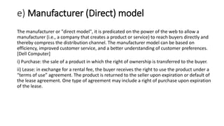 e) Manufacturer (Direct) model
The manufacturer or "direct model", it is predicated on the power of the web to allow a
manufacturer (i.e., a company that creates a product or service) to reach buyers directly and
thereby compress the distribution channel. The manufacturer model can be based on
efficiency, improved customer service, and a better understanding of customer preferences.
[Dell Computer]
i) Purchase: the sale of a product in which the right of ownership is transferred to the buyer.
ii) Lease: in exchange for a rental fee, the buyer receives the right to use the product under a
“terms of use” agreement. The product is returned to the seller upon expiration or default of
the lease agreement. One type of agreement may include a right of purchase upon expiration
of the lease.
 