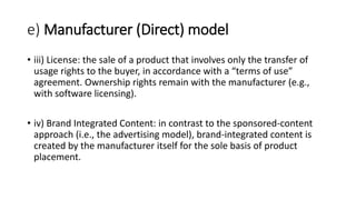 e) Manufacturer (Direct) model
• iii) License: the sale of a product that involves only the transfer of
usage rights to the buyer, in accordance with a “terms of use”
agreement. Ownership rights remain with the manufacturer (e.g.,
with software licensing).
• iv) Brand Integrated Content: in contrast to the sponsored-content
approach (i.e., the advertising model), brand-integrated content is
created by the manufacturer itself for the sole basis of product
placement.
 