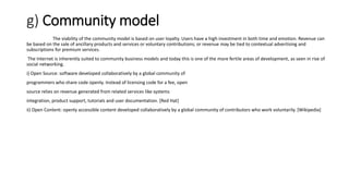 g) Community model
The viability of the community model is based on user loyalty. Users have a high investment in both time and emotion. Revenue can
be based on the sale of ancillary products and services or voluntary contributions; or revenue may be tied to contextual advertising and
subscriptions for premium services.
The Internet is inherently suited to community business models and today this is one of the more fertile areas of development, as seen in rise of
social networking.
i) Open Source: software developed collaboratively by a global community of
programmers who share code openly. Instead of licensing code for a fee, open
source relies on revenue generated from related services like systems
integration, product support, tutorials and user documentation. [Red Hat]
ii) Open Content: openly accessible content developed collaboratively by a global community of contributors who work voluntarily. [Wikipedia]
 