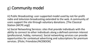 g) Community model
iii) Public Broadcasting: user-supported model used by not-for-profit
radio and television broadcasting extended to the web. A community of
users support the site through voluntary donations. [The Classical
Station (WCPE.org)]
iv) Social Networking Services: sites that provide individuals with the
ability to connect to other individuals along a defined common interest
(professional, hobby, romance). Social networking services can provide
opportunities for contextual advertising and subscriptions for premium
services. [Flickr, Friendster,FACEBOOK]
 