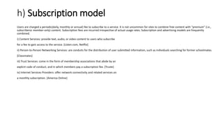 h) Subscription model
Users are charged a periodic(daily, monthly or annual) fee to subscribe to a service. It is not uncommon for sites to combine free content with "premium" (i.e.,
subscriberor member-only) content. Subscription fees are incurred irrespective of actual usage rates. Subscription and advertising models are frequently
combined.
i) Content Services: provide text, audio, or video content to users who subscribe
for a fee to gain access to the service. [Listen.com, Netflix]
ii) Person-to-Person Networking Services: are conduits for the distribution of user submitted information, such as individuals searching for former schoolmates.
[Classmates]
iii) Trust Services: come in the form of membership associations that abide by an
explicit code of conduct, and in which members pay a subscription fee. [Truste]
iv) Internet Services Providers: offer network connectivity and related services on
a monthly subscription. [America Online]
 