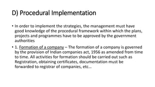 D) Procedural Implementation
• In order to implement the strategies, the management must have
good knowledge of the procedural framework within which the plans,
projects and programmes have to be approved by the government
authorities
• 1. Formation of a company – The formation of a company is governed
by the provision of Indian companies act, 1956 as amended from time
to time. All activities for formation should be carried out such as
Registration, obtaining certificates, documentation must be
forwarded to registrar of companies, etc…
 