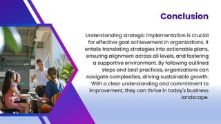Understanding strategic implementation is crucial
for effective goal achievement in organizations. It
entails translating strategies into actionable plans,
ensuring alignment across all levels, and fostering
a supportive environment. By following outlined
steps and best practices, organizations can
navigate complexities, driving sustainable growth.
With a clear understanding and commitment to
improvement, they can thrive in today's business
landscape.
Conclusion
 