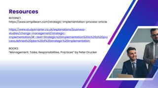 Resources
INTERNET:
https://www.simplilearn.com/strategic-implementation-process-article
https://www.studysmarter.co.uk/explanations/business-
studies/change-management/strategic-
implementation/#:~:text=Strategic%20implementation%20is%20a%20pro
cess,defined%20plan%20of%20strategic%20implementation.
BOOKS:
“Management, Tasks, Responsibilities, Practices” by Peter Drucker
 