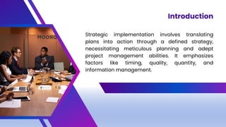 Strategic implementation involves translating
plans into action through a defined strategy,
necessitating meticulous planning and adept
project management abilities. It emphasizes
factors like timing, quality, quantity, and
information management.
Introduction
 