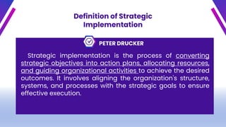Definition of Strategic
Implementation
PETER DRUCKER
Strategic implementation is the process of converting
strategic objectives into action plans, allocating resources,
and guiding organizational activities to achieve the desired
outcomes. It involves aligning the organization's structure,
systems, and processes with the strategic goals to ensure
effective execution.
 