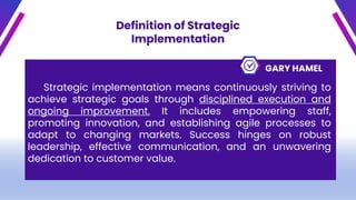 Definition of Strategic
Implementation
GARY HAMEL
Strategic implementation means continuously striving to
achieve strategic goals through disciplined execution and
ongoing improvement. It includes empowering staff,
promoting innovation, and establishing agile processes to
adapt to changing markets. Success hinges on robust
leadership, effective communication, and an unwavering
dedication to customer value.
 