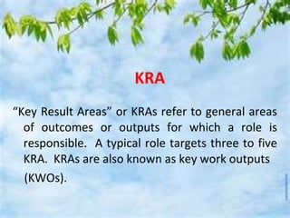 KRA
“Key Result Areas” or KRAs refer to general areas
  of outcomes or outputs for which a role is
  responsible. A typical role targets three to five
  KRA. KRAs are also known as key work outputs
  (KWOs).
 