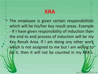 KRA
• The employee is given certain responsibilities
  which will be his/her key result areas. Example
  - If I have given responsibility of induction then
  the end to end process of induction will be my
  Key Result Area. If I am doing any other work
  which is not assigned to me but I am willing to
  do it, then it will not be counted in my KRA's.
 