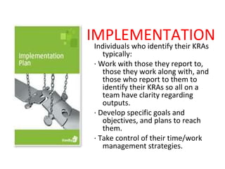 IMPLEMENTATION
Individuals who identify their KRAs
   typically:
· Work with those they report to,
   those they work along with, and
   those who report to them to
   identify their KRAs so all on a
   team have clarity regarding
   outputs.
· Develop specific goals and
   objectives, and plans to reach
   them.
· Take control of their time/work
   management strategies.
 