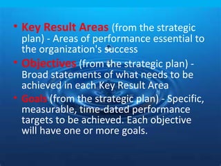 • Key Result Areas (from the strategic
  plan) - Areas of performance essential to
  the organization's success
• Objectives (from the strategic plan) -
  Broad statements of what needs to be
  achieved in each Key Result Area
• Goals (from the strategic plan) - Specific,
  measurable, time-dated performance
  targets to be achieved. Each objective
  will have one or more goals.
 